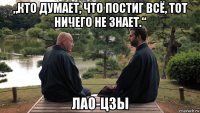 „кто думает, что постиг всё, тот ничего не знает.“ лао-цзы