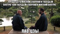 „лучше быть мягким снаружи и твёрдым внутри, чем твёрдым снаружи и мягким внутри.“ лао-цзы