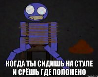  когда ты сидишь на стуле и срёшь где положено