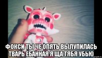  фокси ты че опять вылупилась тварь ебанная я ща тябя убью