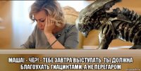 маша! - чё?! - тебе завтра выступать. ты должна благоухать гиацинтами, а не перегаром