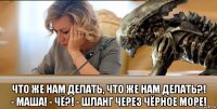  что же нам делать, что же нам делать?! - маша! - чё?! - шланг через чёрное море!
