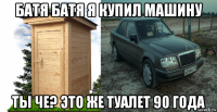 батя батя я купил машину ты че? это же туалет 90 года
