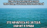 если бы ты не употребил слово тупорылая, я бы не написала тупорылый это началось из-за тебя, значит я права