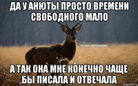 да у анюты просто времени свободного мало а так она мне конечно чаще бы писала и отвечала