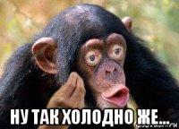  ну так холодно же...