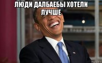 люди далбаебы хотели лучше 