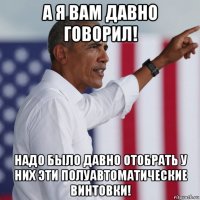 а я вам давно говорил! надо было давно отобрать у них эти полуавтоматические винтовки!