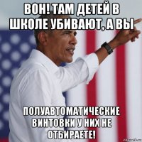 вон! там детей в школе убивают, а вы полуавтоматические винтовки у них не отбираете!