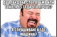 два гандона спорят бмв или тойота 95 года что лучше? я спрашиваю а где машина?
