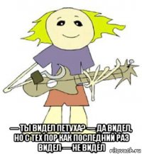  — ты видел петуха? — да видел, но с тех пор как последний раз видел — не видел