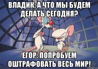 владик: а что мы будем делать сегодня? егор: попробуем оштрафовать весь мир!