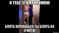 я тебе это припомню блять вернешься ты блять из египта!