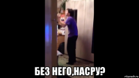  без него,насру?