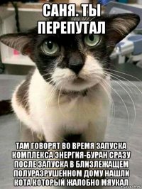 саня. ты перепутал там говорят во время запуска комплекса энергия-буран сразу после запуска в близлежащем полуразрушенном дому нашли кота который жалобно мяукал