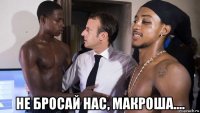  не бросай нас, макроша....