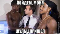 пойдем, моня шульц пришел