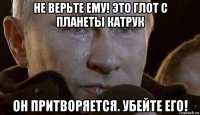 не верьте ему! это глот с планеты катрук он притворяется. убейте его!