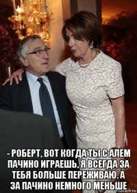  - роберт, вот когда ты с алем пачино играешь, я всегда за тебя больше переживаю. а за пачино немного меньше