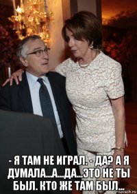  - я там не играл. - да? а я думала...а...да...это не ты был. кто же там был...