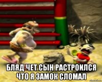  бляд чет сын растроился что я замок сломал