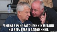  у меня в руке заточенный металл и я беру тебя в заложники.