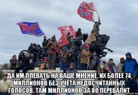  да им плевать на ваше мнение. их более 74 миллионов без учёта недосчитанных голосов. там миллионов за 80 перевалит