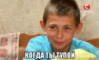  когда ты тупой