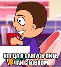  когда я сажусь пить чай с говном
