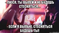 - люся, ты выпей и не будешь стесняться... - если я выпью, стесняться будешь ты!