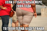 если у тебя старый мерс 2000 года то твоя телка будет такая