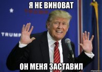 я не виноват он меня заставил