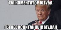 ты коментатор ютуба ты невоспитанный мудак