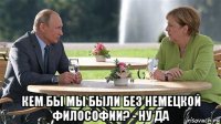  кем бы мы были без немецкой философии? - ну да
