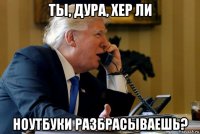 ты, дура, хер ли ноутбуки разбрасываешь?