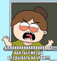  бляяяяяяяяяяяяяяяя да как ты смеешь опздывать на урок!!!!