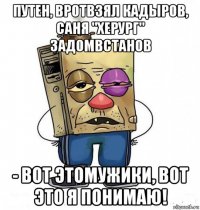 путен, вротвзял кадыров, саня "херург" задомвстанов - вот этомужики, вот это я понимаю!