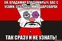 ой, владимир владимирыч, вас с усами, оселедцем и в шароварах так сразу и не узнать!