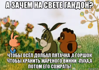 а зачем на свете гандон? чтобы осёл долбал пятачка ,а горшок чтобы хранить жареного винни -пуха,а потом его сожрать!