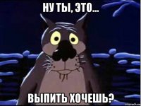 ну ты, это... выпить хочешь?