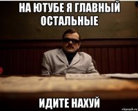 на ютубе я главный остальные идите нахуй