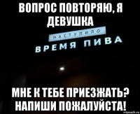 вопрос повторяю, я девушка мне к тебе приезжать? напиши пожалуйста!