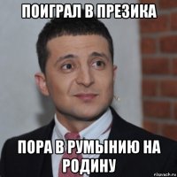 поиграл в презика пора в румынию на родину