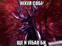 нiхуя собi ще й уїбав би