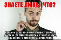  на самом деле у нас нормальные футболисты. просто когда тренер говорит им, что надо забить, они не совсем верно понимают его слова.