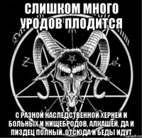 слишком много уродов плодится с разной наследственной херней и больных и нищебродов, алкашей, да и пиздец полный..отсюда и беды идут