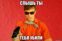 слышь ты тебя убили