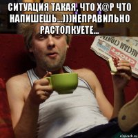 ситуация такая, что х@р что напишешь...)))неправильно растолкуете... 