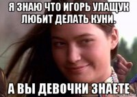 я знаю что игорь улащук любит делать куни. а вы девочки знаете