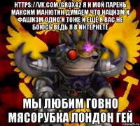 https://vk.com/grox42 я и мой парень максим манютин думаем что нацизм и фашизм одно и тоже и ещё я вас не боюсь ведь я в интернете мы любим говно мясорубка лондон гей